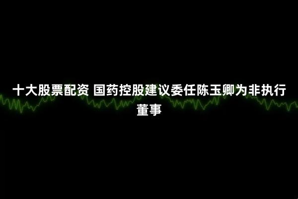 十大股票配资 国药控股建议委任陈玉卿为非执行董事