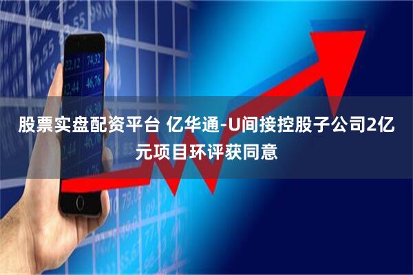 股票实盘配资平台 亿华通-U间接控股子公司2亿元项目环评获同意