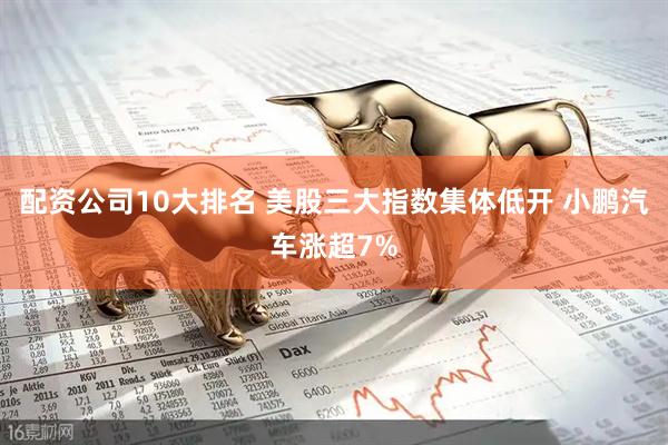 配资公司10大排名 美股三大指数集体低开 小鹏汽车涨超7%