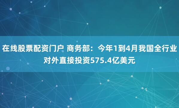 在线股票配资门户 商务部：今年1到4月我国全行业对外直接投资575.4亿美元