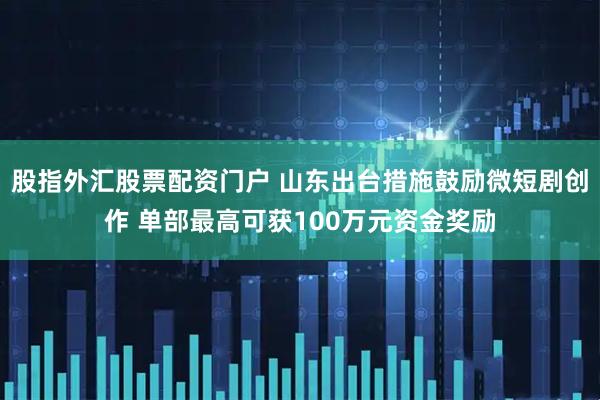 股指外汇股票配资门户 山东出台措施鼓励微短剧创作 单部最高可获100万元资金奖励