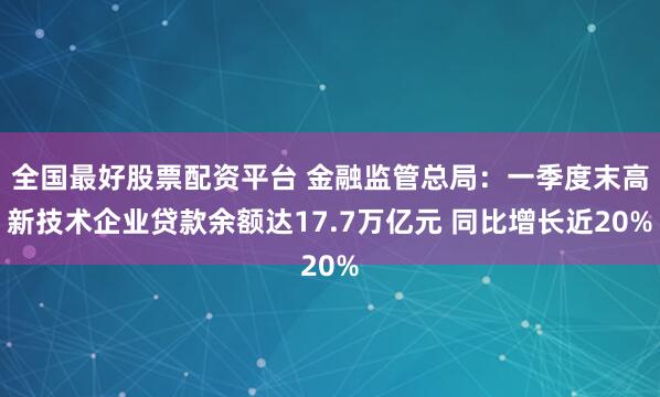 全国最好股票配资平台 金融监管总局：一季度末高新技术企业贷款余额达17.7万亿元 同比增长近20%