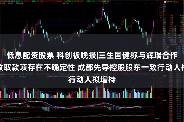低息配资股票 科创板晚报|三生国健称与辉瑞合作项目收取款项存在不确定性 成都先导控股股东一致行动人拟增持