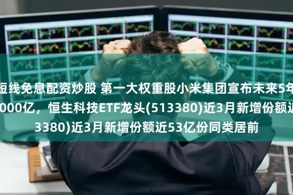短线免息配资炒股 第一大权重股小米集团宣布未来5年研发投入翻倍至2000亿，恒生科技ETF龙头(513380)近3月新增份额近53亿份同类居前