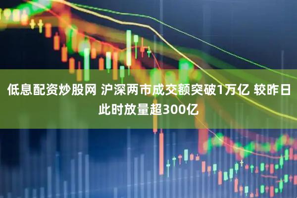 低息配资炒股网 沪深两市成交额突破1万亿 较昨日此时放量超300亿
