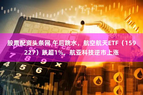 股票配资头条网 午后跳水，航空航天ETF（159227）跌超1%，航亚科技逆市上涨