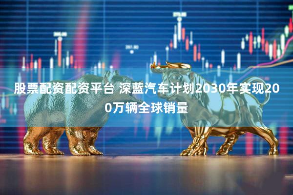 股票配资配资平台 深蓝汽车计划2030年实现200万辆全球销量