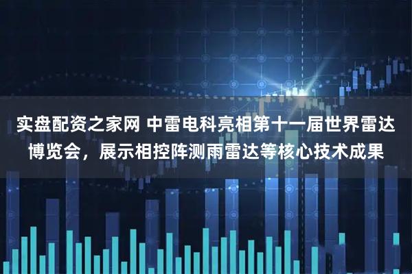 实盘配资之家网 中雷电科亮相第十一届世界雷达博览会，展示相控阵测雨雷达等核心技术成果