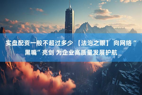 实盘配资一般不超过多少 【法治之眼】 向网络“黑嘴”亮剑 为企业高质量发展护航