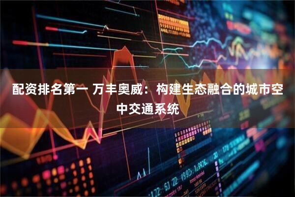 配资排名第一 万丰奥威：构建生态融合的城市空中交通系统