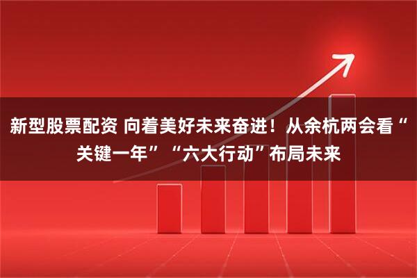 新型股票配资 向着美好未来奋进！从余杭两会看“关键一年” “六大行动”布局未来