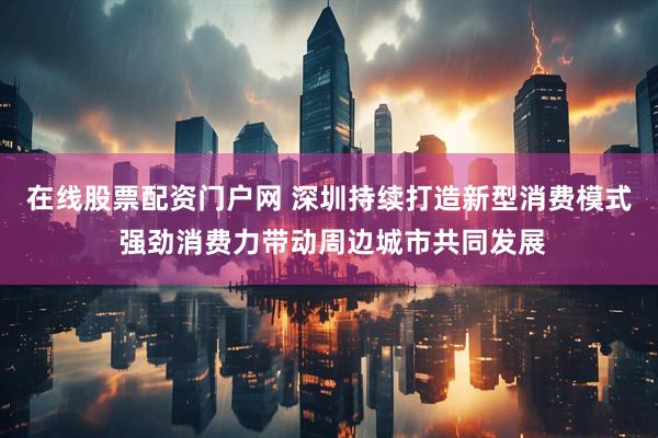 在线股票配资门户网 深圳持续打造新型消费模式 强劲消费力带动周边城市共同发展