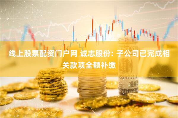 线上股票配资门户网 诚志股份: 子公司已完成相关款项全额补缴