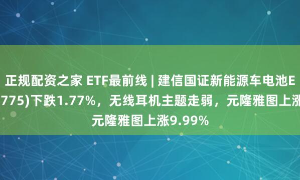 正规配资之家 ETF最前线 | 建信国证新能源车电池ETF(159775)下跌1.77%，无线耳机主题走弱，元隆雅图上涨9.99%
