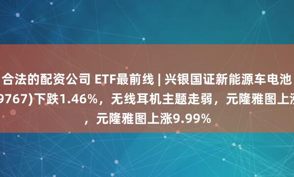 合法的配资公司 ETF最前线 | 兴银国证新能源车电池ETF(159767)下跌1.46%，无线耳机主题走弱，元隆雅图上涨9.99%