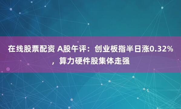 在线股票配资 A股午评：创业板指半日涨0.32%，算力硬件股集体走强
