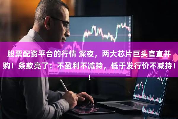 股票配资平台的行情 深夜，两大芯片巨头官宣并购！条款亮了：不盈利不减持，低于发行价不减持！