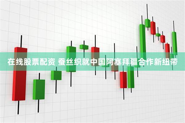 在线股票配资 蚕丝织就中国阿塞拜疆合作新纽带
