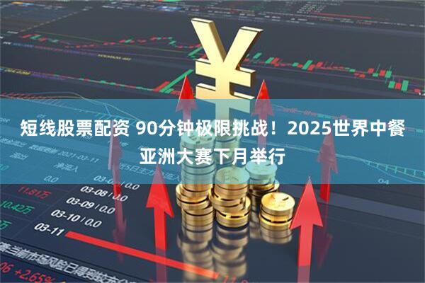 短线股票配资 90分钟极限挑战！2025世界中餐亚洲大赛下月举行