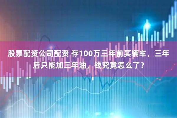 股票配资公司配资 存100万三年前买辆车，三年后只能加三年油，钱究竟怎么了？