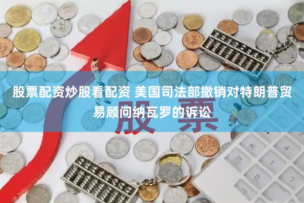 股票配资炒股看配资 美国司法部撤销对特朗普贸易顾问纳瓦罗的诉讼