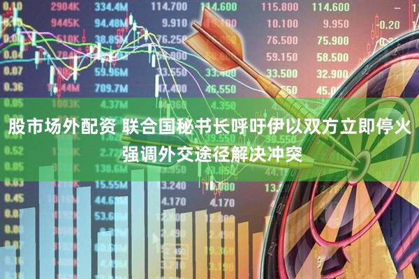 股市场外配资 联合国秘书长呼吁伊以双方立即停火 强调外交途径解决冲突
