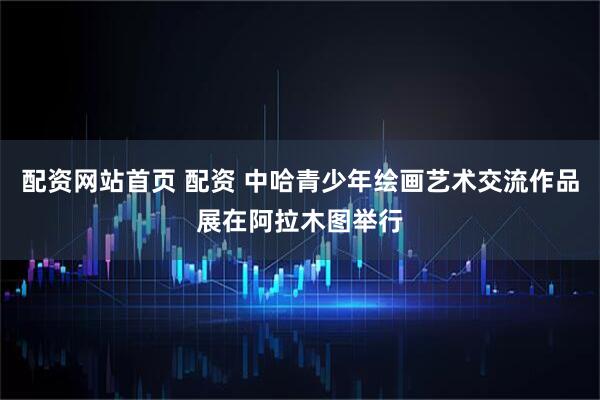 配资网站首页 配资 中哈青少年绘画艺术交流作品展在阿拉木图举行