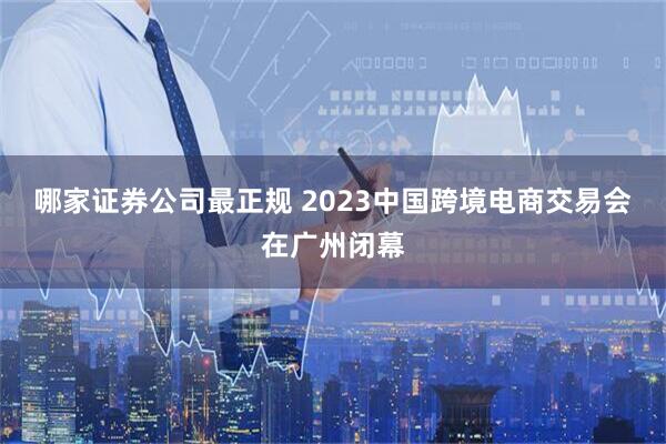 哪家证券公司最正规 2023中国跨境电商交易会在广州闭幕