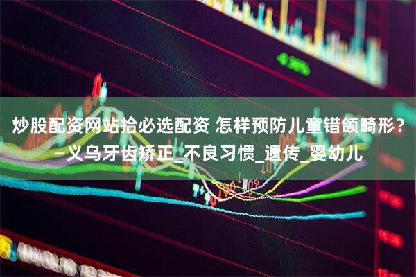炒股配资网站拾必选配资 怎样预防儿童错颌畸形？—义乌牙齿矫正_不良习惯_遗传_婴幼儿