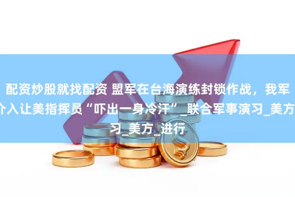 配资炒股就找配资 盟军在台海演练封锁作战，我军强行介入让美指挥员“吓出一身冷汗”_联合军事演习_美方_进行
