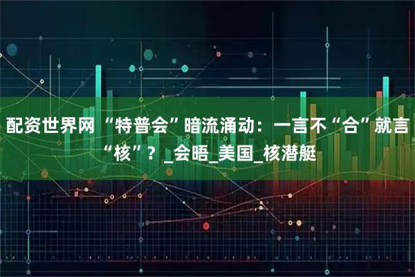 配资世界网 “特普会”暗流涌动：一言不“合”就言“核”？_会晤_美国_核潜艇
