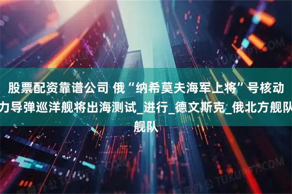 股票配资靠谱公司 俄“纳希莫夫海军上将”号核动力导弹巡洋舰将出海测试_进行_德文斯克_俄北方舰队