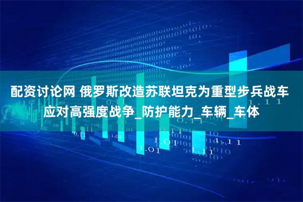 配资讨论网 俄罗斯改造苏联坦克为重型步兵战车 应对高强度战争_防护能力_车辆_车体