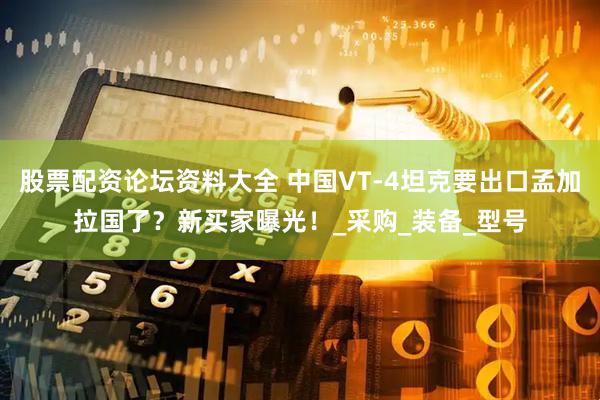 股票配资论坛资料大全 中国VT-4坦克要出口孟加拉国了？新买家曝光！_采购_装备_型号