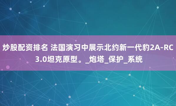 炒股配资排名 法国演习中展示北约新一代豹2A-RC 3.0坦克原型。_炮塔_保护_系统