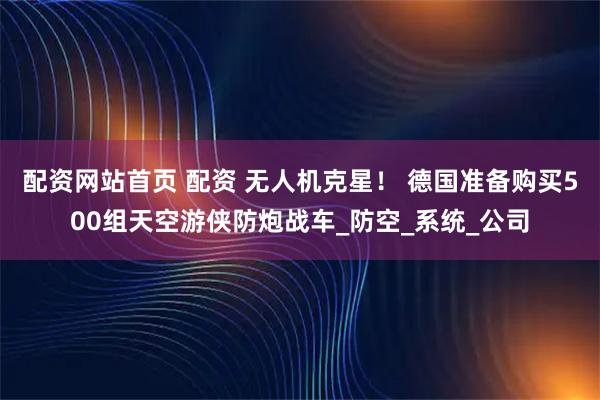 配资网站首页 配资 无人机克星！ 德国准备购买500组天空游侠防炮战车_防空_系统_公司