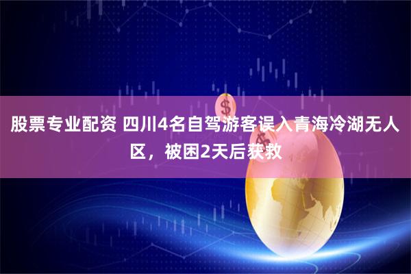 股票专业配资 四川4名自驾游客误入青海冷湖无人区，被困2天后获救