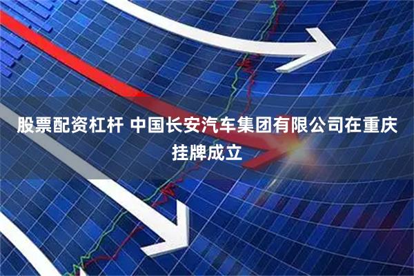 股票配资杠杆 中国长安汽车集团有限公司在重庆挂牌成立