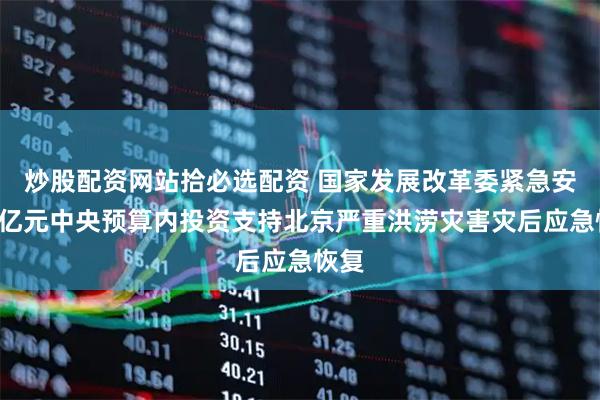 炒股配资网站拾必选配资 国家发展改革委紧急安排2亿元中央预算内投资支持北京严重洪涝灾害灾后应急恢复