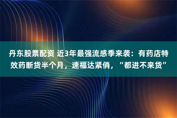 丹东股票配资 近3年最强流感季来袭:有药店特效药断货半个月,速福达紧俏,“都进不来货”