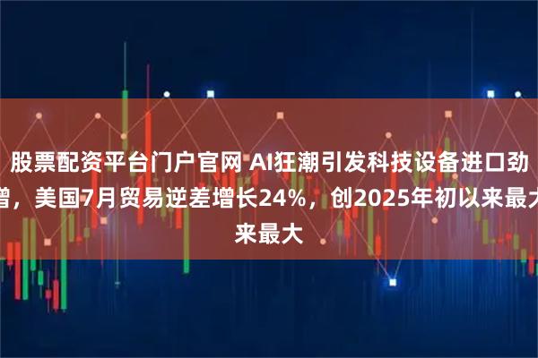 股票配资平台门户官网 AI狂潮引发科技设备进口劲增，美国7月贸易逆差增长24%，创2025年初以来最大