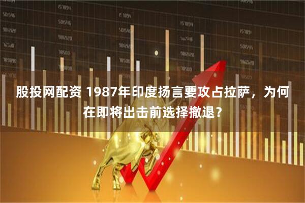 股投网配资 1987年印度扬言要攻占拉萨，为何在即将出击前选择撤退？