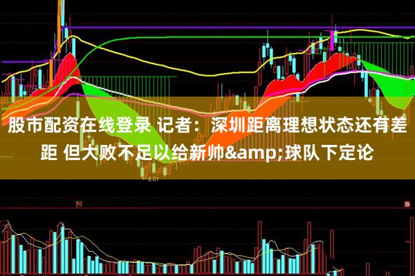 股市配资在线登录 记者：深圳距离理想状态还有差距 但大败不足以给新帅&球队下定论